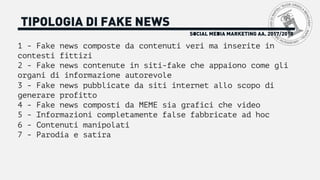 SOCIAL MEDIA MARKETING AA. 2017/2018
TIPOLOGIA DI FAKE NEWS
1 - Fake news composte da contenuti veri ma inserite in
contesti fittizi
2 - Fake news contenute in siti-fake che appaiono come gli
organi di informazione autorevole
3 - Fake news pubblicate da siti internet allo scopo di
generare profitto
4 - Fake news composti da MEME sia grafici che video
5 - Informazioni completamente false fabbricate ad hoc
6 - Contenuti manipolati
7 - Parodia e satira
 