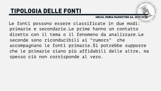 SOCIAL MEDIA MARKETING AA. 2017/2018
TIPOLOGIA DELLE FONTI
Le fonti possono essere classificate in due modi:
primarie e secondarie.Le prime hanno un contatto
diretto con il tema o il fenomeno da analizzare.Le
seconde sono riconducibili ai "rumors" che
accompagnano le fonti primarie.Si potrebbe supporre
che le primarie siano più affidabili delle altre, ma
spesso ciò non corrisponde al vero.
 