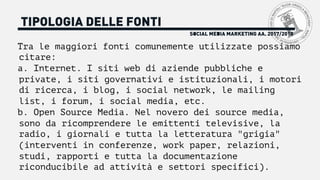 SOCIAL MEDIA MARKETING AA. 2017/2018
TIPOLOGIA DELLE FONTI
Tra le maggiori fonti comunemente utilizzate possiamo
citare:
a. Internet. I siti web di aziende pubbliche e
private, i siti governativi e istituzionali, i motori
di ricerca, i blog, i social network, le mailing
list, i forum, i social media, etc.
b. Open Source Media. Nel novero dei source media,
sono da ricomprendere le emittenti televisive, la
radio, i giornali e tutta la letteratura "grigia"
(interventi in conferenze, work paper, relazioni,
studi, rapporti e tutta la documentazione
riconducibile ad attività e settori specifici).
 