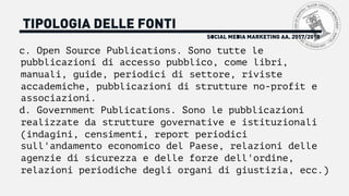 SOCIAL MEDIA MARKETING AA. 2017/2018
TIPOLOGIA DELLE FONTI
c. Open Source Publications. Sono tutte le
pubblicazioni di accesso pubblico, come libri,
manuali, guide, periodici di settore, riviste
accademiche, pubblicazioni di strutture no-profit e
associazioni.
d. Government Publications. Sono le pubblicazioni
realizzate da strutture governative e istituzionali
(indagini, censimenti, report periodici
sull'andamento economico del Paese, relazioni delle
agenzie di sicurezza e delle forze dell'ordine,
relazioni periodiche degli organi di giustizia, ecc.)
 