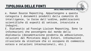 SOCIAL MEDIA MARKETING AA. 2017/2018
TIPOLOGIA DELLE FONTI
e. Human Source Reporting. Appartengono a questa
categoria i documenti prodotti dalla comunità di
intelligence, le forze dell'ordine, pubblicazioni
scientifiche di esperti di settore, interviste e
indagini.
f. Diplomatic ad Foreign Liaison Reporting. Sono le
informazioni che provengono dal mondo della
diplomazia (documentazione prodotta da ambasciatore,
relazioni del Ministero degli Esteri, informazioni
rilasciate da strutture che si occupano di commercio
estero e relazioni internazionali, etc.)
 