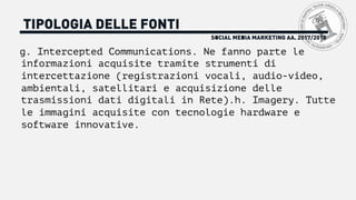 SOCIAL MEDIA MARKETING AA. 2017/2018
TIPOLOGIA DELLE FONTI
g. Intercepted Communications. Ne fanno parte le
informazioni acquisite tramite strumenti di
intercettazione (registrazioni vocali, audio-video,
ambientali, satellitari e acquisizione delle
trasmissioni dati digitali in Rete).h. Imagery. Tutte
le immagini acquisite con tecnologie hardware e
software innovative.
 