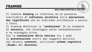 FRAMING
Il termine framing si riferisce ad un processo
inevitabile di influenza selettiva sulla percezione
dei significati che un individuo attribuisce a parole
o frasi.
Il framing definisce la “confezione” di un elemento
di retorica, che incoraggia certe interpretazioni
e ne scoraggia altre.
Sia la costruzione delle notizie sia i modi
di presentazione scelti dai soggetti politici
nei diversi contesti, utilizzano schemi cognitivi
(frame) del discorso.
SOCIAL MEDIA MARKETING AA. 2017/2018
 