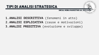SOCIAL MEDIA MARKETING AA. 2017/2018
TIPI DI ANALISI STRATEGICA
1.ANALISI DESCRITTIVA (fenomeni in atto)
2.ANALISI ESPLICATIVA (cause e motivazioni)
3.ANALISI PREDITTIVA (evoluzione e sviluppo)
 