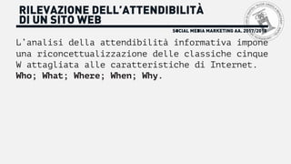 SOCIAL MEDIA MARKETING AA. 2017/2018
RILEVAZIONE DELL’ATTENDIBILITÀ
DI UN SITO WEB
L’analisi della attendibilità informativa impone
una riconcettualizzazione delle classiche cinque
W attagliata alle caratteristiche di Internet.
Who; What; Where; When; Why.
 