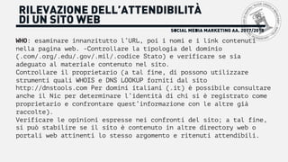 SOCIAL MEDIA MARKETING AA. 2017/2018
RILEVAZIONE DELL’ATTENDIBILITÀ
DI UN SITO WEB
WHO: esaminare innanzitutto l’URL, poi i nomi e i link contenuti
nella pagina web. -Controllare la tipologia del dominio
(.com/.org/.edu/.gov/.mil/.codice Stato) e verificare se sia
adeguato al materiale contenuto nel sito.
Controllare il proprietario (a tal fine, di possono utilizzare
strumenti quali WHOIS e DNS LOOKUP forniti dal sito
http://dnstools.com Per domini italiani (.it) è possibile consultare
anche il Nic per determinare l’identità di chi si è registrato come
proprietario e confrontare quest’informazione con le altre già
raccolte).
Verificare le opinioni espresse nei confronti del sito; a tal fine,
si può stabilire se il sito è contenuto in altre directory web o
portali web attinenti lo stesso argomento e ritenuti attendibili.
 
