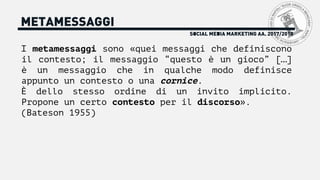 METAMESSAGGI
I metamessaggi sono «quei messaggi che definiscono
il contesto; il messaggio “questo è un gioco” […]
è un messaggio che in qualche modo definisce
appunto un contesto o una cornice.
È dello stesso ordine di un invito implicito.
Propone un certo contesto per il discorso».
(Bateson 1955)
SOCIAL MEDIA MARKETING AA. 2017/2018
 