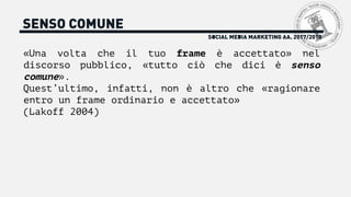 SENSO COMUNE
«Una volta che il tuo frame è accettato» nel
discorso pubblico, «tutto ciò che dici è senso
comune».
Quest’ultimo, infatti, non è altro che «ragionare
entro un frame ordinario e accettato»
(Lakoff 2004)
SOCIAL MEDIA MARKETING AA. 2017/2018
 