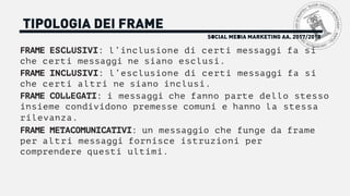TIPOLOGIA DEI FRAME
FRAME ESCLUSIVI: l’inclusione di certi messaggi fa si
che certi messaggi ne siano esclusi.
FRAME INCLUSIVI: l’esclusione di certi messaggi fa si
che certi altri ne siano inclusi.
FRAME COLLEGATI: i messaggi che fanno parte dello stesso
insieme condividono premesse comuni e hanno la stessa
rilevanza.
FRAME METACOMUNICATIVI: un messaggio che funge da frame
per altri messaggi fornisce istruzioni per
comprendere questi ultimi.
SOCIAL MEDIA MARKETING AA. 2017/2018
 