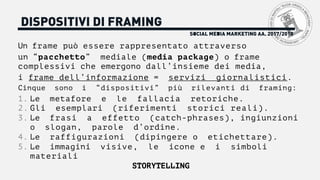 DISPOSITIVI DI FRAMING
Un frame può essere rappresentato attraverso
un “pacchetto” mediale (media package) o frame
complessivi che emergono dall’insieme dei media,
i frame dell’informazione = servizi giornalistici.
Cinque sono i “dispositivi” più rilevanti di framing:
1. Le metafore e le fallacia retoriche.
2. Gli esemplari (riferimenti storici reali).
3. Le frasi a effetto (catch-phrases), ingiunzioni
o slogan, parole d’ordine.
4. Le raffigurazioni (dipingere o etichettare).
5. Le immagini visive, le icone e i simboli
materiali
STORYTELLING
SOCIAL MEDIA MARKETING AA. 2017/2018
 