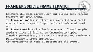 FRAME EPISODICI E FRAME TEMATICI
Esistono due modi diversi con cui alcuni temi vengono
trattati dai news media.
Il frame episodico si riferisce soprattutto a fatti
concreti e ad aspetti legati alla vicenda e ai suoi
attori.
Un frame tematico si riferisce a una riflessione più
ampia e ricca di dati su un determinato topic.
I media generalisti, e la tv in particolare, tendono a
privilegiare i frame episodici.
Ciò condiziona il modo di presentare gli eventi.
SOCIAL MEDIA MARKETING AA. 2017/2018
 