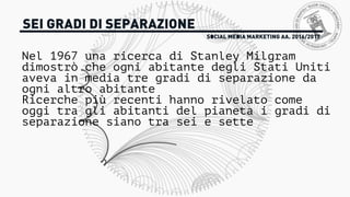 SOCIAL MEDIA MARKETING AA. 2016/2017
SEI GRADI DI SEPARAZIONE
Nel 1967 una ricerca di Stanley Milgram
dimostrò che ogni abitante degli Stati Uniti
aveva in media tre gradi di separazione da
ogni altro abitante
Ricerche più recenti hanno rivelato come
oggi tra gli abitanti del pianeta i gradi di
separazione siano tra sei e sette
 