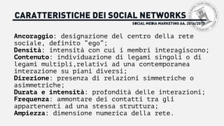 SOCIAL MEDIA MARKETING AA. 2016/2017
CARATTERISTICHE DEI SOCIAL NETWORKS
Ancoraggio: designazione del centro della rete
sociale, definito “ego”;
Densità: intensità con cui i membri interagiscono;
Contenuto: individuazione di legami singoli o di
legami multipli,relativi ad una contemporanea
interazione su piani diversi;
Direzione: presenza di relazioni simmetriche o
asimmetriche;
Durata e intensità: profondità delle interazioni;
Frequenza: ammontare dei contatti tra gli
appartenenti ad una stessa struttura;
Ampiezza: dimensione numerica della rete.
 