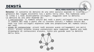 SOCIAL MEDIA MARKETING AA. 2016/2017
DENSITÀ
Densità: il concetto di densità di una rete sociale esprime il livello
generale dei legami esistenti tra i punti nella rete. Più numerose sono
le linee o i nodi direttamente collegati, maggiore sarà la densità.
La densità di una rete dipende da:
- l'inclusività: il numero totale dei nodi o punti collegati tra loro meno
il numero dei nodi o punti che si trovano isolati = numero totale dei
nodi tra loro collegati espresso come una proporzione del numero totale
dei nodi.
- grado di connessione: alcuni nodi possono avere collegamenti con molti
altri, alcuni avranno invece connessioni meno numerose. Quanto più nodi
dispongono di connessioni elevate, tanto più grande sarà la densità
della rete.
1
2
3
4
5
6
7
8
 