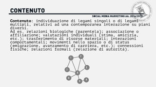 SOCIAL MEDIA MARKETING AA. 2016/2017
CONTENUTO
Contenuto: individuazione di legami singoli o di legami
multipli, relativi ad una contemporanea interazione su piani
diversi.
Ad es. relazioni biologiche (parentela); associazione o
affiliazione; valutazioni individuali (stima, amicizia,
etc.); trasferimento di risorse materiali; interazioni
comportamentali; movimenti nello spazio o di status
(emigrazione, avanzamento di carriera, etc.); connessioni
fisiche; relazioni formali (relazione di autorità).
1
2
3
4
5
6
7
8
 