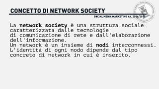 SOCIAL MEDIA MARKETING AA. 2016/2017
CONCETTO DI NETWORK SOCIETY
La network society è una struttura sociale
caratterizzata dalle tecnologie
di comunicazione di rete e dall'elaborazione
dell'informazione.
Un network è un insieme di nodi interconnessi.
L'identità di ogni nodo dipende dal tipo
concreto di network in cui è inserito.
 