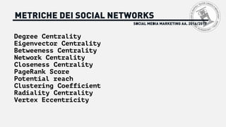 SOCIAL MEDIA MARKETING AA. 2016/2017
METRICHE DEI SOCIAL NETWORKS
Degree Centrality
Eigenvector Centrality
Betweeness Centrality
Network Centrality
Closeness Centrality
PageRank Score
Potential reach
Clustering Coefficient
Radiality Centrality
Vertex Eccentricity
 