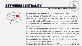 SOCIAL MEDIA MARKETING AA. 2016/2017
BETWEENS CENTRALITY
Betweeness Centrality – tra coppie di nodi.
Questa misura è legata al numero di volte in cui un
nodo si ritrova lungo lo shortest path tra le altre
coppie di nodi della rete (descrive la capacità di
diffusione delle informazioni nella rete attraverso
quell’utente).
Misura la strategicità di un nodo nella rete tra due
aree importanti della stessa (concetto di betweness).
Un individuo con una elevata betweness centrality ha
una grande influenza nel flusso di informazioni.
Reciprocità: La misura in cui un nodo si trova tra
gli altri nodi della rete.
Bridge: Quanti elementi causerebbero interruzioni ai
 