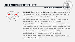 SOCIAL MEDIA MARKETING AA. 2016/2017
NETWORK CENTRALITY
Network Centrality o Centralization: questa misura
fornisce un’indicazione approssimativa del potere
di un nodo e permette di definire il
posizionamento di un attore (status) nel proprio
network in termini puramente relazionali.
È possibile basare la centralità di un attore sul
suo grado, sulla sua interposizione, ossia sul suo
essere intermedio tra ogni punto ed ogni altro, ed
infine sulla sua vicinanza o prossimità a
qualsiasi altro punto del grafo e quindi
sull’efficienza con cui esso può raggiungere tutti
gli altri nodi della rete.
 