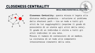 SOCIAL MEDIA MARKETING AA. 2016/2017
CLOSENESS CENTRALITY
Closeness Centrality: questa misura è legata alla
distanza media geodesica – soluzione al problema
dello shortest path – tra un nodo e tutti gli
altri da lui raggiungibili (esprime il grado di
prossimità di un utente agli altri della rete).
Il grado di un individuo è vicino a tutti gli
altri individui in una rete.
Misura il numero di connessioni di un membro.
La vicinanza di un nodo alle componenti
interconnesse rimanenti della rete.
 