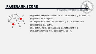 SOCIAL MEDIA MARKETING AA. 2016/2017
PAGERANK SCORE
PageRank Score:l’autorità di un utente ( simile al
pagerank di Google).
Il PageRank Score di un nodo y è la somma dei
contributi di tutti
gli altri nodi (collegati direttamente o
indirettamente) nei confronti di y.
 