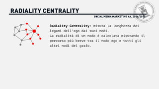 SOCIAL MEDIA MARKETING AA. 2016/2017
RADIALITY CENTRALITY
Radiality Centrality: misura la lunghezza dei
legami dell'ego dai suoi nodi.
La radialità di un nodo è calcolata misurando il
percorso più breve tra il nodo ego e tutti gli
altri nodi del grafo.
 