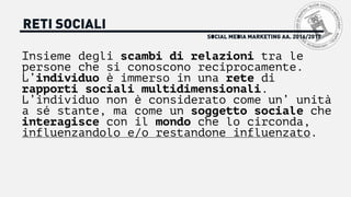 SOCIAL MEDIA MARKETING AA. 2016/2017
RETI SOCIALI
Insieme degli scambi di relazioni tra le
persone che si conoscono reciprocamente.
L’individuo è immerso in una rete di
rapporti sociali multidimensionali.
L’individuo non è considerato come un’ unità
a sé stante, ma come un soggetto sociale che
interagisce con il mondo che lo circonda,
influenzandolo e/o restandone influenzato.
 