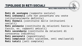 SOCIAL MEDIA MARKETING AA. 2016/2017
TIPOLOGIE DI RETI SOCIALI
Reti di sostegno (supporto sociale)
Reti informali (che non presentano una veste
istituzionalmente definita)
Reti formali (costituite dalle istituzioni
sociali)
Reti primarie (costituite da relazioni faccia a
faccia, es. rapporti amicali)
Reti secondarie (costituite da relazioni di
conoscenza indiretta)
Reti personali (egocentrate)
Reti complesse (reti scalefree, reti smallworld)
Reti totali (reti complete)
 