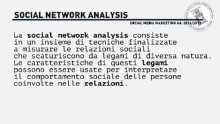 SOCIAL MEDIA MARKETING AA. 2016/2017
SOCIAL NETWORK ANALYSIS
La social network analysis consiste
in un insieme di tecniche finalizzate
a misurare le relazioni sociali
che scaturiscono da legami di diversa natura.
Le caratteristiche di questi legami
possono essere usate per interpretare
il comportamento sociale delle persone
coinvolte nelle relazioni.
 