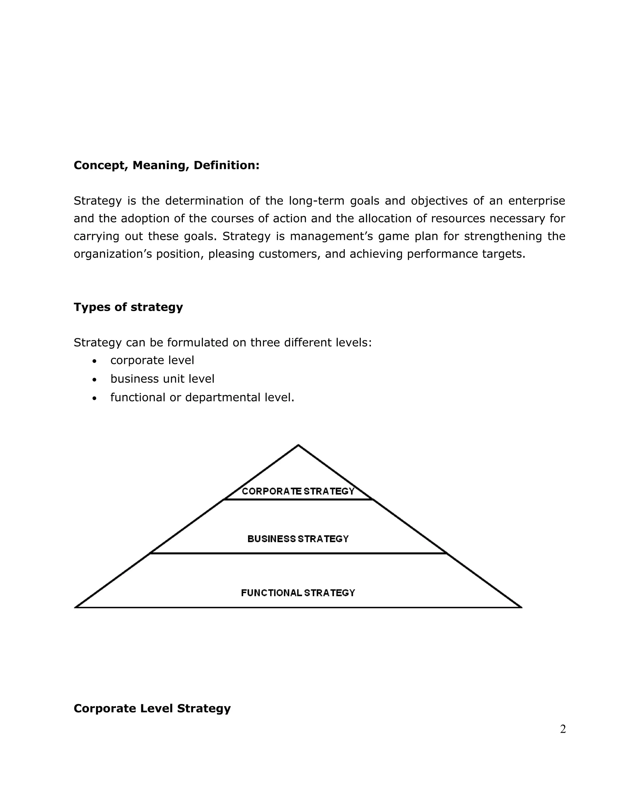 Concept, Meaning, Definition:
Strategy is the determination of the long-term goals and objectives of an enterprise
and the adoption of the courses of action and the allocation of resources necessary for
carrying out these goals. Strategy is management’s game plan for strengthening the
organization’s position, pleasing customers, and achieving performance targets.
Types of strategy
Strategy can be formulated on three different levels:
• corporate level
• business unit level
• functional or departmental level.
Corporate Level Strategy
2
 