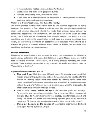 • Is meaningful and not too open ended and far-fetched.
• Excite people and make them get goose-bumps.
• Provides a motivating force, even in hard times.
• Is perceived as achievable and at the same time is challenging and compelling,
stretching us beyond what is comfortable.
Vision is a dream/aspiration, fine-tuned to reality:
The Entire process starting from Vision down to the business objectives, is highly
iterative. The question is from where should we start. We strongly recommend that
vision and mission statement should be made first without being colored by
constraints, capabilities and environment. This can said akin to the vision of armed
forces, that’s 'Safe and Secure country from external threats'. This vision is a non-
negotiable and it drives the organization to find ways and means to achieve their
vision, by overcoming constraints on capabilities and resources. Vision should be a
stake in the ground, a position, a dream, which should be prudent, but should be non-
negotiable barring few rare circumstances.
Mission Statement
Mission of an organization is the purpose for which the organization is. Mission is
again a single statement, and carries the statement in verb. Mission in one way is the
road to achieve the vision. For example, for a luxury products company, the vision
could be 'To be among most admired luxury brands in the world' and mission could be
'To add style to the lives'
A good mission statement will be :
• Clear and Crisp: While there are different views, We strongly recommend that
mission should only provide what, and not 'how and when'. We would prefer the
mission of 'Making People meet their career' to 'Making people meet their
career through effective career counseling and education'. A mission statement
without 'how & when' element leaves a creative space with the organization to
enable them take-up wider strategic choices.
• Have to have a very visible linkage to the business goals and strategy:
For example you cannot have a mission (for a home furnishing company) of
'Bringing Style to People’s lives' while your strategy asks for mass product and
selling. Its better that either you start selling high-end products to high value
customers, OR change your mission statement to 'Help people build homes'.
• Should not be same as the mission of a competing organization. It should
touch upon how its purpose it unique.
12
 