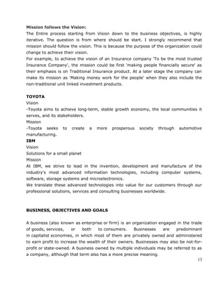 Mission follows the Vision:
The Entire process starting from Vision down to the business objectives, is highly
iterative. The question is from where should be start. I strongly recommend that
mission should follow the vision. This is because the purpose of the organization could
change to achieve their vision.
For example, to achieve the vision of an Insurance company 'To be the most trusted
Insurance Company', the mission could be first 'making people financially secure' as
their emphasis is on Traditional Insurance product. At a later stage the company can
make its mission as 'Making money work for the people' when they also include the
non-traditional unit linked investment products.
TOYOTA
Vision
-Toyota aims to achieve long-term, stable growth economy, the local communities it
serves, and its stakeholders.
Mission
-Toyota seeks to create a more prosperous society through automotive
manufacturing.
IBM
Vision
Solutions for a small planet
Mission
At IBM, we strive to lead in the invention, development and manufacture of the
industry's most advanced information technologies, including computer systems,
software, storage systems and microelectronics.
We translate these advanced technologies into value for our customers through our
professional solutions, services and consulting businesses worldwide.
BUSINESS, OBJECTIVES AND GOALS
A business (also known as enterprise or firm) is an organization engaged in the trade
of goods, services, or both to consumers. Businesses are predominant
in capitalist economies, in which most of them are privately owned and administered
to earn profit to increase the wealth of their owners. Businesses may also be not-for-
profit or state-owned. A business owned by multiple individuals may be referred to as
a company, although that term also has a more precise meaning.
13
 