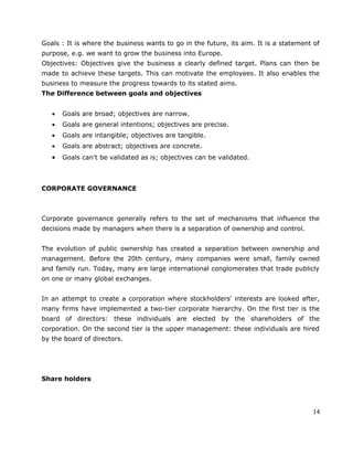 Goals : It is where the business wants to go in the future, its aim. It is a statement of
purpose, e.g. we want to grow the business into Europe.
Objectives: Objectives give the business a clearly defined target. Plans can then be
made to achieve these targets. This can motivate the employees. It also enables the
business to measure the progress towards to its stated aims.
The Difference between goals and objectives
• Goals are broad; objectives are narrow.
• Goals are general intentions; objectives are precise.
• Goals are intangible; objectives are tangible.
• Goals are abstract; objectives are concrete.
• Goals can't be validated as is; objectives can be validated.
CORPORATE GOVERNANCE
Corporate governance generally refers to the set of mechanisms that influence the
decisions made by managers when there is a separation of ownership and control.
The evolution of public ownership has created a separation between ownership and
management. Before the 20th century, many companies were small, family owned
and family run. Today, many are large international conglomerates that trade publicly
on one or many global exchanges.
In an attempt to create a corporation where stockholders' interests are looked after,
many firms have implemented a two-tier corporate hierarchy. On the first tier is the
board of directors: these individuals are elected by the shareholders of the
corporation. On the second tier is the upper management: these individuals are hired
by the board of directors.
Share holders
14
 