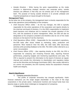 • Outside Directors – While having the same responsibilities as the inside
directors in determining strategic direction and corporate policy, outside
directors are different in that they are not directly part of the management
team. The purpose of having outside directors is to provide unbiased and
impartial perspectives on issues brought to the board.
Management Team
As the other tier of the company, the management team is directly responsible for the
day-to-day operations (and profitability) of the company.
• Chief Executive Officer (CEO) – As the top manager, the CEO is typically
responsible for the entire operations of the corporation and reports directly to
the chairman and board of directors. It is the CEO's responsibility to implement
board decisions and initiatives and to maintain the smooth operation of the
firm, with the assistance of senior management. Often, the CEO will also be
designated as the company's president and therefore also be one of the inside
directors on the board (if not the chairman).
• Chief Operations Officer (COO) – Responsible for the corporation's operations,
the COO looks after issues related to marketing, sales, production and
personnel. More hands-on than the CEO, the COO looks after day-to-day
activities while providing feedback to the CEO. The COO is often referred to as a
senior vice president.
• Chief Finance Officer (CFO) – Also reporting directly to the CEO, the CFO is
responsible for analyzing and reviewing financial data, reporting financial
performance, preparing budgets and monitoring expenditures and costs. The
CFO is required to present this information to the board of directors at regular
intervals and provide this information to shareholders and regulatory bodies
such as the Securities and Exchange Commission (SEC). Also usually referred to
as a senior vice president, the CFO routinely checks the corporation's financial
health and integrity.
Need & Significance
1) Changing ownership Structure:
The profile of corporate ownership has changed significantly. Public
financial institutions are the single largest shareholder is the most of the large
corporations in the private sector. Institutional inventors and mutual funds have now
become singly or jointly direct challenges to management of companies.
2) Social Responsibility:
16
 