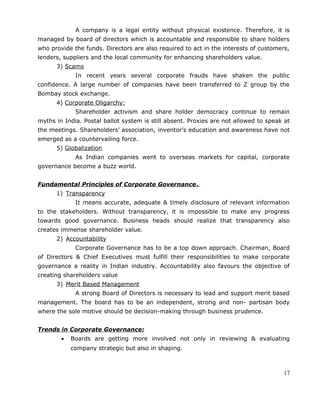 A company is a legal entity without physical existence. Therefore, it is
managed by board of directors which is accountable and responsible to share holders
who provide the funds. Directors are also required to act in the interests of customers,
lenders, suppliers and the local community for enhancing shareholders value.
3) Scams
In recent years several corporate frauds have shaken the public
confidence. A large number of companies have been transferred to Z group by the
Bombay stock exchange.
4) Corporate Oligarchy:
Shareholder activism and share holder democracy continue to remain
myths in India. Postal ballot system is still absent. Proxies are not allowed to speak at
the meetings. Shareholders’ association, inventor’s education and awareness have not
emerged as a countervailing force.
5) Globalization
As Indian companies went to overseas markets for capital, corporate
governance become a buzz world.
Fundamental Principles of Corporate Governance.
1) Transparency
It means accurate, adequate & timely disclosure of relevant information
to the stakeholders. Without transparency, it is impossible to make any progress
towards good governance. Business heads should realize that transparency also
creates immense shareholder value.
2) Accountability
Corporate Governance has to be a top down approach. Chairman, Board
of Directors & Chief Executives must fulfill their responsibilities to make corporate
governance a reality in Indian industry. Accountability also favours the objective of
creating shareholders value
3) Merit Based Management
A strong Board of Directors is necessary to lead and support merit based
management. The board has to be an independent, strong and non- partisan body
where the sole motive should be decision-making through business prudence.
Trends in Corporate Governance:
• Boards are getting more involved not only in reviewing & evaluating
company strategic but also in shaping.
17
 