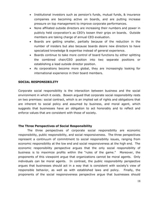 • Institutional investors such as pension’s funds, mutual funds, & insurance
companies are becoming active on boards, and are putting increase
pressure on top management to improve corporate performances.
• None affiliated outside directors are increasing their numbers and power in
publicly held corporation’s as CEO’s loosen their grips on boards. Outside
members are taking charge of annual CEO evaluation.
• Boards are getting smaller, partially because of the reduction in the
number of insiders but also because boards desire new directors to have
specialized knowledge & expertise instead of general experience.
• Boards continue to take more control of board functions by either splitting
the combined chair/CEO position into two separate positions or
establishing a lead outside director position.
• As corporations become more global, they are increasingly looking for
international experience in their board members.
SOCIAL RESPONSIBILITY
Corporate social responsibility is the interaction between business and the social
environment in which it exists. Bowen argued that corporate social responsibility rests
on two premises: social contract, which is an implied set of rights and obligations that
are inherent to social policy and assumed by business, and moral agent, which
suggests that businesses have an obligation to act honorably and to reflect and
enforce values that are consistent with those of society.
The Three Perspectives of Social Responsibility
The three perspectives of corporate social responsibility are economic
responsibility, public responsibility, and social responsiveness. The three perspectives
represent a continuum of commitment to social responsibility issues, ranging from
economic responsibility at the low end and social responsiveness at the high end. The
economic responsibility perspective argues that the only social responsibility of
business is to maximize profits within the “rules of the game.” Moreover, the
proponents of this viewpoint argue that organizations cannot be moral agents. Only
individuals can be moral agents. In contrast, the public responsibility perspective
argues that businesses should act in a way that is consistent with society’s view of
responsible behavior, as well as with established laws and policy. Finally, the
proponents of the social responsiveness perspective argue that businesses should
18
 