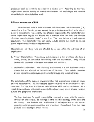 proactively seek to contribute to society in a positive way. According to this view,
organizations should develop an internal environment that encourages and supports
ethical behavior at an individual level.
Different approaches of CSR
The stockholder view is much narrower, and only views the stockholders (i.e.,
owners) of a firm. The stockholder view of the organization would tend to be aligned
closer to the economic responsibility view of social responsibility. The stakeholder view
of the organization argues that anyone who is affected by or can affect the activities
of a firm has a legitimate “stake” in the firm. This could include a broad range of
population. The stakeholder view can easily include actions that might be labeled
public responsibility and social responsiveness.
Stakeholders: All those who are affected by or can affect the activities of an
organization.
1. Primary Stakeholders: The primary stakeholders of a firm are those who have a
formal, official, or contractual relationship with the organization. They include
owners (stockholders), employees, customers, and suppliers.
2. Secondary Stakeholders: The secondary stakeholders of a firm are other societal
groups that are affected by the activities of the firm. They include consumer
groups, special interest groups, environmental groups, and society at large.
The globalization of the business environment has had a remarkable impact on issues
of social responsibility. As organizations become involved in the international field,
they often find that their stakeholder base becomes wider and more diverse. As a
result, they must cope with social responsibility related issues across a broad range of
cultural and geographic orientations.
The four strategies for social responsibility represent a range, with the reaction
strategy on one end (i.e., do nothing) and the proaction strategy on the other end
(do much). The defense and accommodation strategies are in the middle.
(reaction, defense, accommodation, and proaction). Examples of firms that have
pursued these strategies are as follows:
19
 