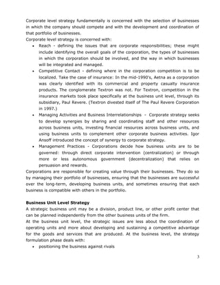 Corporate level strategy fundamentally is concerned with the selection of businesses
in which the company should compete and with the development and coordination of
that portfolio of businesses.
Corporate level strategy is concerned with:
• Reach - defining the issues that are corporate responsibilities; these might
include identifying the overall goals of the corporation, the types of businesses
in which the corporation should be involved, and the way in which businesses
will be integrated and managed.
• Competitive Contact - defining where in the corporation competition is to be
localized. Take the case of insurance: In the mid-1990's, Aetna as a corporation
was clearly identified with its commercial and property casualty insurance
products. The conglomerate Textron was not. For Textron, competition in the
insurance markets took place specifically at the business unit level, through its
subsidiary, Paul Revere. (Textron divested itself of The Paul Revere Corporation
in 1997.)
• Managing Activities and Business Interrelationships - Corporate strategy seeks
to develop synergies by sharing and coordinating staff and other resources
across business units, investing financial resources across business units, and
using business units to complement other corporate business activities. Igor
Ansoff introduced the concept of synergy to corporate strategy.
• Management Practices - Corporations decide how business units are to be
governed: through direct corporate intervention (centralization) or through
more or less autonomous government (decentralization) that relies on
persuasion and rewards.
Corporations are responsible for creating value through their businesses. They do so
by managing their portfolio of businesses, ensuring that the businesses are successful
over the long-term, developing business units, and sometimes ensuring that each
business is compatible with others in the portfolio.
Business Unit Level Strategy
A strategic business unit may be a division, product line, or other profit center that
can be planned independently from the other business units of the firm.
At the business unit level, the strategic issues are less about the coordination of
operating units and more about developing and sustaining a competitive advantage
for the goods and services that are produced. At the business level, the strategy
formulation phase deals with:
• positioning the business against rivals
3
 