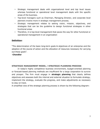 • Strategic management deals with organizational level and top level issues
whereas functional or operational level management deals with the specific
areas of the business.
• Top-level managers such as Chairman, Managing Director, and corporate level
planners involve more in strategic management process.
• Strategic management relates to setting vision, mission, objectives, and
strategies that can be the guideline to design functional strategies in other
functional areas
• Therefore, it is top-level management that paves the way for other functional or
operational management in an organization
Definition:
“The determination of the basic long-term goals & objectives of an enterprise and the
adoption of the course of action and the allocation of resources necessary for carrying
out these goals”.
-Chandler
STRATEGIC MANAGEMENT MODEL / STRATEGIC PLANNING PROCESS
In today's highly competitive business environment, budget-oriented planning
or forecast-based planning methods are insufficient for a large corporation to survive
and prosper. The firm must engage in strategic planning that clearly defines
objectives and assesses both the internal and external situation to formulate strategy,
implement the strategy, evaluate the progress, and make adjustments as necessary
to stay on track.
A simplified view of the strategic planning process is shown by the following diagram:
5
 