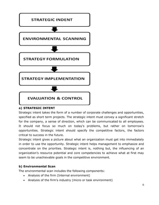 a) STRATEGIC INTENT
Strategic intent takes the form of a number of corporate challenges and opportunities,
specified as short term projects. The strategic intent must convey a significant stretch
for the company, a sense of direction, which can be communicated to all employees.
It should not focus so much on today's problems, but rather on tomorrow's
opportunities. Strategic intent should specify the competitive factors, the factors
critical to success in the future.
Strategic intent gives a picture about what an organization must get into immediately
in order to use the opportunity. Strategic intent helps management to emphasize and
concentrate on the priorities. Strategic intent is, nothing but, the influencing of an
organization’s resource potential and core competencies to achieve what at first may
seem to be unachievable goals in the competitive environment.
b) Environmental Scan
The environmental scan includes the following components:
• Analysis of the firm (Internal environment)
• Analysis of the firm's industry (micro or task environment)
6
 