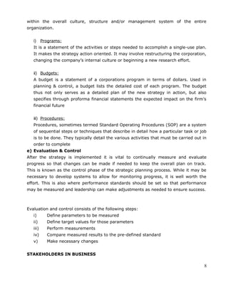 within the overall culture, structure and/or management system of the entire
organization.
i) Programs:
It is a statement of the activities or steps needed to accomplish a single-use plan.
It makes the strategy action oriented. It may involve restructuring the corporation,
changing the company’s internal culture or beginning a new research effort.
ii) Budgets:
A budget is a statement of a corporations program in terms of dollars. Used in
planning & control, a budget lists the detailed cost of each program. The budget
thus not only serves as a detailed plan of the new strategy in action, but also
specifies through proforma financial statements the expected impact on the firm’s
financial future
iii) Procedures:
Procedures, sometimes termed Standard Operating Procedures (SOP) are a system
of sequential steps or techniques that describe in detail how a particular task or job
is to be done. They typically detail the various activities that must be carried out in
order to complete
e) Evaluation & Control
After the strategy is implemented it is vital to continually measure and evaluate
progress so that changes can be made if needed to keep the overall plan on track.
This is known as the control phase of the strategic planning process. While it may be
necessary to develop systems to allow for monitoring progress, it is well worth the
effort. This is also where performance standards should be set so that performance
may be measured and leadership can make adjustments as needed to ensure success.
Evaluation and control consists of the following steps:
i) Define parameters to be measured
ii) Define target values for those parameters
iii) Perform measurements
iv) Compare measured results to the pre-defined standard
v) Make necessary changes
STAKEHOLDERS IN BUSINESS
8
 