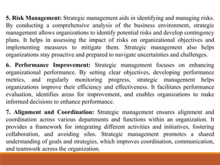 5. Risk Management: Strategic management aids in identifying and managing risks.
By conducting a comprehensive analysis of the business environment, strategic
management allows organizations to identify potential risks and develop contingency
plans. It helps in assessing the impact of risks on organizational objectives and
implementing measures to mitigate them. Strategic management also helps
organizations stay proactive and prepared to navigate uncertainties and challenges.
6. Performance Improvement: Strategic management focuses on enhancing
organizational performance. By setting clear objectives, developing performance
metrics, and regularly monitoring progress, strategic management helps
organizations improve their efficiency and effectiveness. It facilitates performance
evaluation, identifies areas for improvement, and enables organizations to make
informed decisions to enhance performance.
7. Alignment and Coordination: Strategic management ensures alignment and
coordination across various departments and functions within an organization. It
provides a framework for integrating different activities and initiatives, fostering
collaboration, and avoiding silos. Strategic management promotes a shared
understanding of goals and strategies, which improves coordination, communication,
and teamwork across the organization.
 