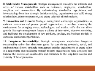 8. Stakeholder Management: Strategic management considers the interests and
needs of various stakeholders such as customers, employees, shareholders,
suppliers, and communities. By understanding stakeholder expectations and
incorporating them into strategic decision-making, organizations can build strong
relationships, enhance reputation, and create value for all stakeholders.
9. Innovation and Growth: Strategic management encourages organizations to
embrace innovation and pursue growth opportunities. It involves scanning the
environment for emerging trends, technologies, and market shifts that can drive
growth. Strategic management fosters a culture of innovation, promotes creativity,
and facilitates the development of new products, services, and business models to
capitalize on market opportunities.
10. Long-term Sustainability: Strategic management emphasizes long-term
sustainability rather than short-term gains. By considering economic, social, and
environmental factors, strategic management enables organizations to create value
in a responsible and sustainable manner. It helps organizations make decisions that
balance the interests of stakeholders and contribute to the long-term success and
viability of the organization.
 