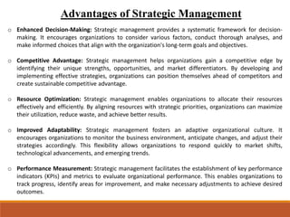 Advantages of Strategic Management
o Enhanced Decision-Making: Strategic management provides a systematic framework for decision-
making. It encourages organizations to consider various factors, conduct thorough analyses, and
make informed choices that align with the organization's long-term goals and objectives.
o Competitive Advantage: Strategic management helps organizations gain a competitive edge by
identifying their unique strengths, opportunities, and market differentiators. By developing and
implementing effective strategies, organizations can position themselves ahead of competitors and
create sustainable competitive advantage.
o Resource Optimization: Strategic management enables organizations to allocate their resources
effectively and efficiently. By aligning resources with strategic priorities, organizations can maximize
their utilization, reduce waste, and achieve better results.
o Improved Adaptability: Strategic management fosters an adaptive organizational culture. It
encourages organizations to monitor the business environment, anticipate changes, and adjust their
strategies accordingly. This flexibility allows organizations to respond quickly to market shifts,
technological advancements, and emerging trends.
o Performance Measurement: Strategic management facilitates the establishment of key performance
indicators (KPIs) and metrics to evaluate organizational performance. This enables organizations to
track progress, identify areas for improvement, and make necessary adjustments to achieve desired
outcomes.
 