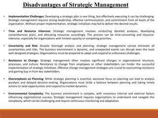 Disadvantages of Strategic Management
• Implementation Challenges: Developing a strategic plan is one thing, but effectively executing it can be challenging.
Strategic management requires strong leadership, effective communication, and commitment from all levels of the
organization. Without proper implementation, strategic initiatives may fail to deliver the desired results.
• Time and Resource Intensive: Strategic management involves conducting detailed analyses, developing
comprehensive plans, and allocating resources accordingly. This process can be time-consuming and resource-
intensive, especially for organizations with limited capacity or competing priorities.
• Uncertainty and Risk: Despite thorough analysis and planning, strategic management cannot eliminate all
uncertainties and risks. The business environment is dynamic, and unexpected events can disrupt even the most
well-designed strategies. Organizations must be prepared to adapt and respond to unforeseen challenges.
• Resistance to Change: Strategic management often involves significant changes in organizational structure,
processes, and culture. Resistance to change from employees or other stakeholders can hinder the successful
implementation of strategic initiatives. Effective change management strategies are crucial to overcoming resistance
and gaining buy-in from key stakeholders.
• Overemphasis on Planning: While strategic planning is essential, excessive focus on planning can lead to analysis
paralysis and delayed decision-making. Organizations must strike a balance between planning and taking timely
actions to seize opportunities and respond to market dynamics.
• Environmental Complexity: The business environment is complex, with numerous internal and external factors
influencing organizational success. Strategic management requires organizations to understand and navigate this
complexity, which can be challenging and require continuous monitoring and adaptation.
 