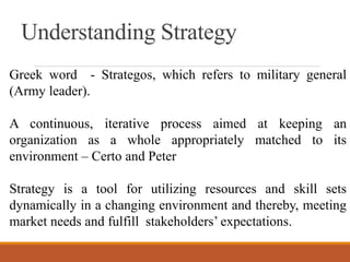 Understanding Strategy
Greek word - Strategos, which refers to military general
(Army leader).
A continuous, iterative process aimed at keeping an
organization as a whole appropriately matched to its
environment – Certo and Peter
Strategy is a tool for utilizing resources and skill sets
dynamically in a changing environment and thereby, meeting
market needs and fulfill stakeholders’ expectations.
 