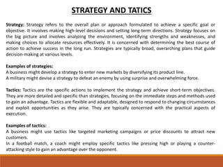 STRATEGY AND TATICS
Strategy: Strategy refers to the overall plan or approach formulated to achieve a specific goal or
objective. It involves making high-level decisions and setting long-term directions. Strategy focuses on
the big picture and involves analyzing the environment, identifying strengths and weaknesses, and
making choices to allocate resources effectively. It is concerned with determining the best course of
action to achieve success in the long run. Strategies are typically broad, overarching plans that guide
decision-making at various levels.
Examples of strategies:
A business might develop a strategy to enter new markets by diversifying its product line.
A military might devise a strategy to defeat an enemy by using surprise and overwhelming force.
Tactics: Tactics are the specific actions to implement the strategy and achieve short-term objectives.
They are more detailed and specific than strategies, focusing on the immediate steps and methods used
to gain an advantage. Tactics are flexible and adaptable, designed to respond to changing circumstances
and exploit opportunities as they arise. They are typically concerned with the practical aspects of
execution.
Examples of tactics:
A business might use tactics like targeted marketing campaigns or price discounts to attract new
customers.
In a football match, a coach might employ specific tactics like pressing high or playing a counter-
attacking style to gain an advantage over the opponent.
 