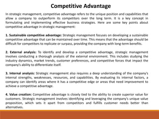 Competitive Advantage
In strategic management, competitive advantage refers to the unique position and capabilities that
allow a company to outperform its competitors over the long term. It is a key concept in
formulating and implementing effective business strategies. Here are some key points about
competitive advantage in strategic management:
1. Sustainable competitive advantage: Strategic management focuses on developing a sustainable
competitive advantage that can be maintained over time. This means that the advantage should be
difficult for competitors to replicate or surpass, providing the company with long-term benefits.
2. External analysis: To identify and develop a competitive advantage, strategic management
involves conducting a thorough analysis of the external environment. This includes studying the
industry dynamics, market trends, customer preferences, and competitive forces that impact the
company's ability to differentiate itself.
3. Internal analysis: Strategic management also requires a deep understanding of the company's
internal strengths, weaknesses, resources, and capabilities. By evaluating its internal factors, a
company can identify areas where it has a competitive edge or areas that need improvement to
achieve a competitive advantage.
4. Value creation: Competitive advantage is closely tied to the ability to create superior value for
customers. Strategic management involves identifying and leveraging the company's unique value
proposition, which sets it apart from competitors and fulfills customer needs better than
alternatives.
 