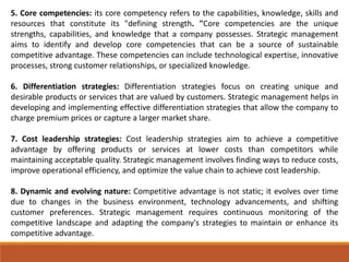 5. Core competencies: its core competency refers to the capabilities, knowledge, skills and
resources that constitute its "defining strength. "Core competencies are the unique
strengths, capabilities, and knowledge that a company possesses. Strategic management
aims to identify and develop core competencies that can be a source of sustainable
competitive advantage. These competencies can include technological expertise, innovative
processes, strong customer relationships, or specialized knowledge.
6. Differentiation strategies: Differentiation strategies focus on creating unique and
desirable products or services that are valued by customers. Strategic management helps in
developing and implementing effective differentiation strategies that allow the company to
charge premium prices or capture a larger market share.
7. Cost leadership strategies: Cost leadership strategies aim to achieve a competitive
advantage by offering products or services at lower costs than competitors while
maintaining acceptable quality. Strategic management involves finding ways to reduce costs,
improve operational efficiency, and optimize the value chain to achieve cost leadership.
8. Dynamic and evolving nature: Competitive advantage is not static; it evolves over time
due to changes in the business environment, technology advancements, and shifting
customer preferences. Strategic management requires continuous monitoring of the
competitive landscape and adapting the company's strategies to maintain or enhance its
competitive advantage.
 