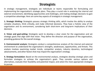 Strategists
In strategic management, strategists are individuals or teams responsible for formulating and
implementing the organization's strategic plans. They play a crucial role in analyzing the internal and
external environment, identifying opportunities and challenges, and making strategic decisions to gain
a competitive advantage. Here are some key aspects of strategists in strategic management:
1. Strategic thinking: Strategists possess strategic thinking skills, which involve the ability to analyze
complex situations, think critically, and make informed decisions. They have a holistic view of the
organization and its environment, considering both short-term and long-term implications of their
decisions.
2. Vision and goal-setting: Strategists work to develop a clear vision for the organization and set
strategic goals that align with that vision. They define the direction and purpose of the organization,
providing guidance for the overall strategy.
3. Environmental analysis: Strategists conduct a comprehensive analysis of the internal and external
environment to understand the organization's strengths, weaknesses, opportunities, and threats. This
analysis involves examining market trends, competitor analysis, industry dynamics, technological
advancements, and other factors that may impact the organization's strategy.
4. Strategy formulation: Based on the environmental analysis, strategists develop strategic plans and
formulate strategies to achieve the organization's goals. They consider various options and
alternatives, evaluate their feasibility and potential impact, and select the most appropriate strategies
to pursue.
 